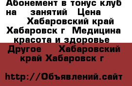 Абонемент в тонус клуб на 26 занятий › Цена ­ 15 000 - Хабаровский край, Хабаровск г. Медицина, красота и здоровье » Другое   . Хабаровский край,Хабаровск г.